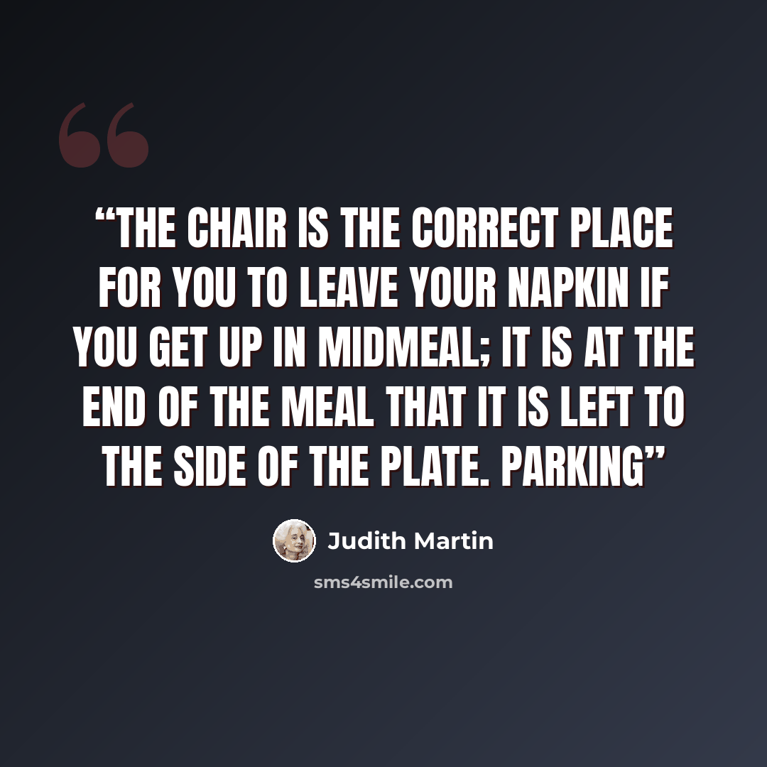 “the chair is the correct place for you to leave your napkin if you get up in midmeal; it is at the end of the meal that it is left to the side of the plate. Parking” quote by Judith Martin