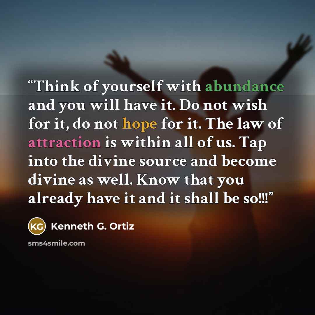 “Think of yourself with abundance and you will have it. Do not wish for it, do not hope for it. The law of attraction is within all of us. Tap into the divine source and become divine as well. Know that you already have it and it shall be so!!!” quote by Kenneth G. Ortiz