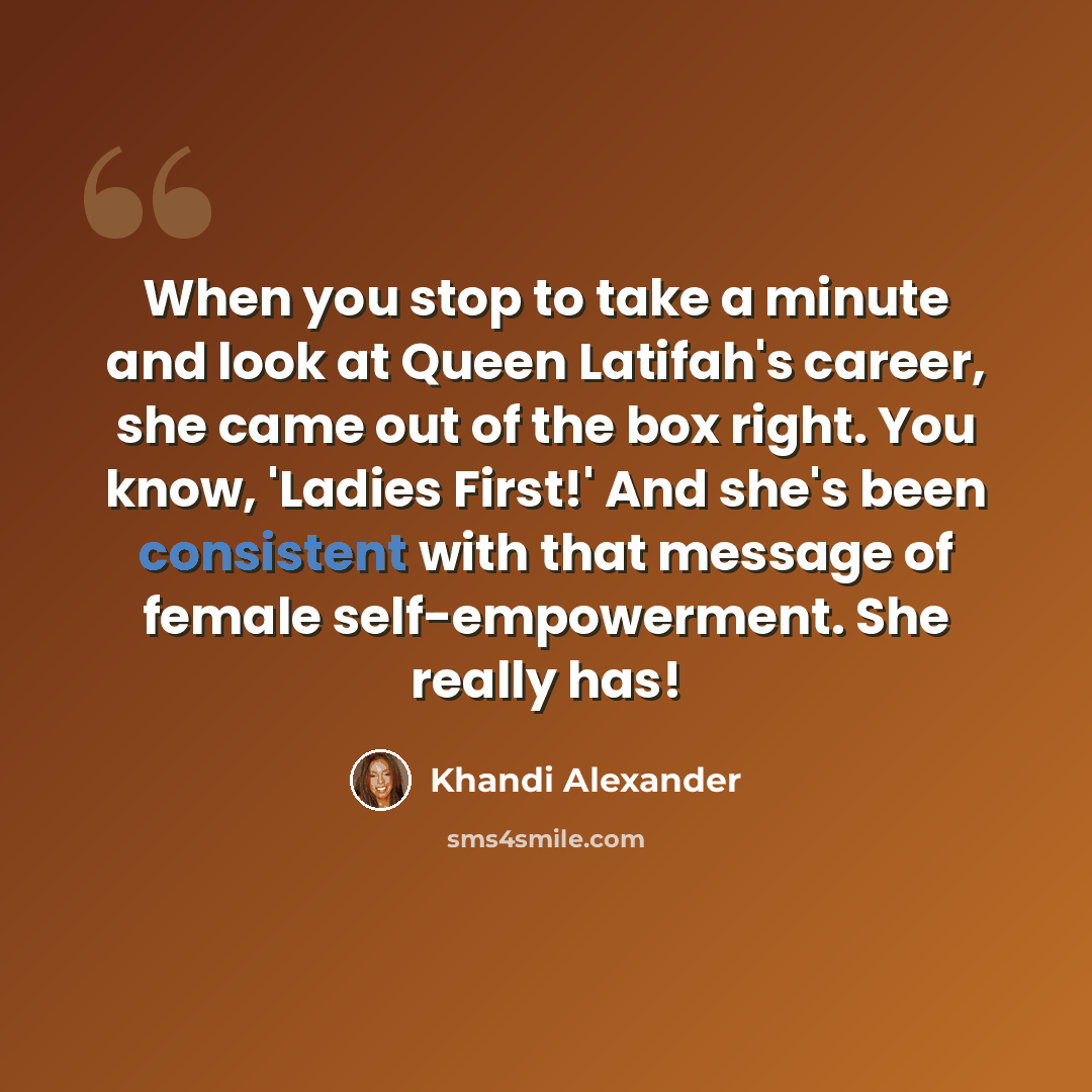 “When you stop to take a minute and look at Queen Latifah's career, she came out of the box right. You know, 'Ladies First!' And she's been consistent with that message of female self-empowerment. She really has!” quote by Khandi Alexander