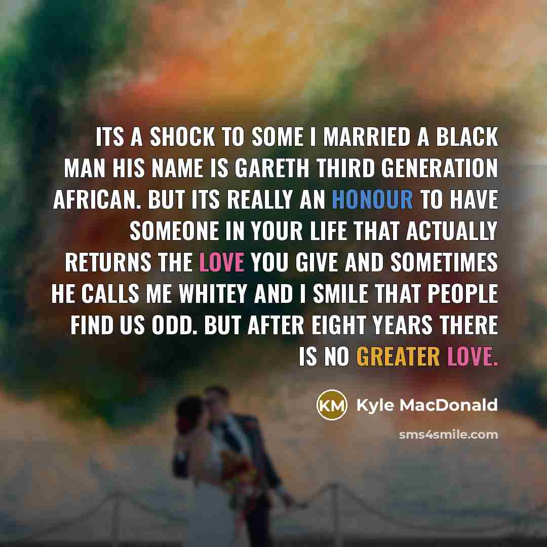 “Its a shock to some I married a Black man his name is Gareth third generation African. but its really an honour to have someone in your life that actually returns the love you give and sometimes he calls me whitey and I smile that people find us odd. But after eight years there is no greater love.” quote by Kyle MacDonald