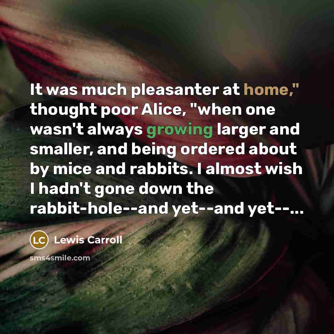 “It was much pleasanter at home," thought poor Alice, "when one wasn't always growing larger and smaller, and being ordered about by mice and rabbits. I almost wish I hadn't gone down the rabbit-hole--and yet--and yet--...” quote by Lewis Carroll