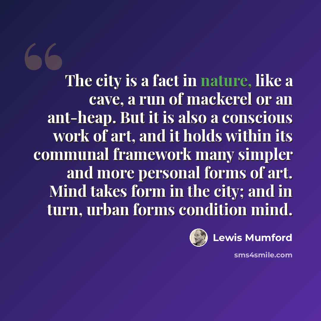 “The city is a fact in nature, like a cave, a run of mackerel or an ant-heap. But it is also a conscious work of art, and it holds within its communal framework many simpler and more personal forms of art. Mind takes form in the city; and in turn, urban forms condition mind.” quote by Lewis Mumford