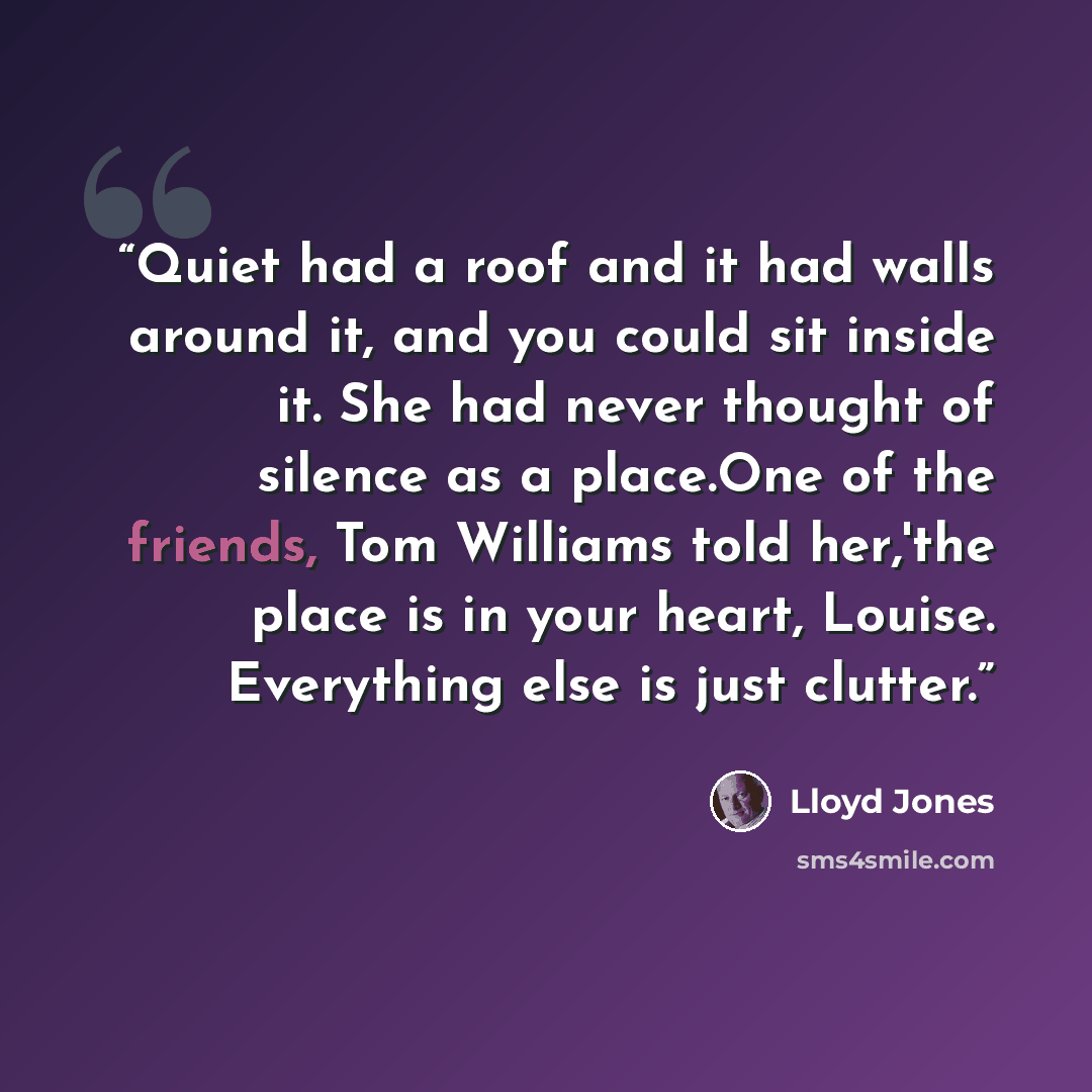 “Quiet had a roof and it had walls around it, and you could sit inside it. She had never thought of silence as a place.One of the friends, Tom Williams told her,'the place is in your heart, Louise. Everything else is just clutter.” quote by Lloyd Jones
