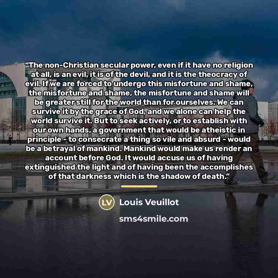 “The non-Christian secular power, even if it have no religion at all, is an evil, it is of the devil, and it is the theocracy of evil. If we are forced to undergo this misfortune and shame, the misfortune and shame, the misfortune and shame will be greater still for the world than for ourselves. We…” quote by Louis Veuillot