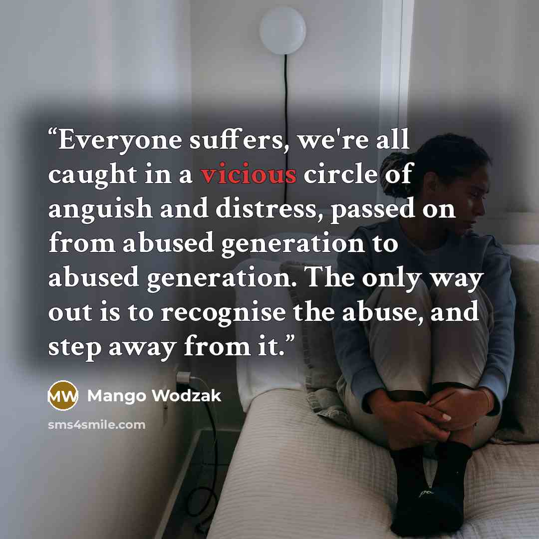 “Everyone suffers, we're all caught in a vicious circle of anguish and distress, passed on from abused generation to abused generation. The only way out is to recognise the abuse, and step away from it.” quote by Mango Wodzak