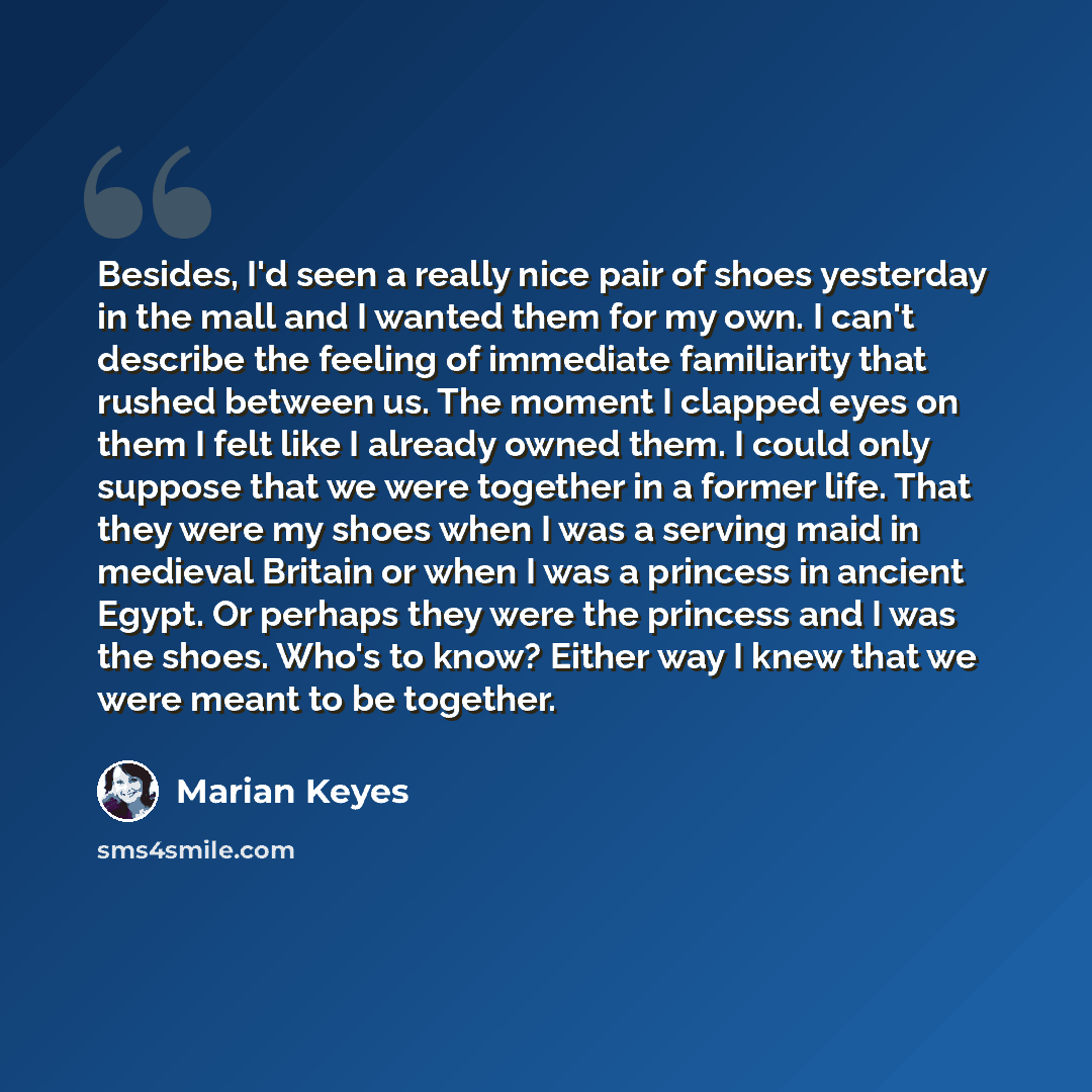 “Besides, I'd seen a really nice pair of shoes yesterday in the mall and I wanted them for my own. I can't describe the feeling of immediate familiarity that rushed between us. The moment I clapped eyes on them I felt like I already owned them. I could only suppose that we were together in a former…” quote by Marian Keyes