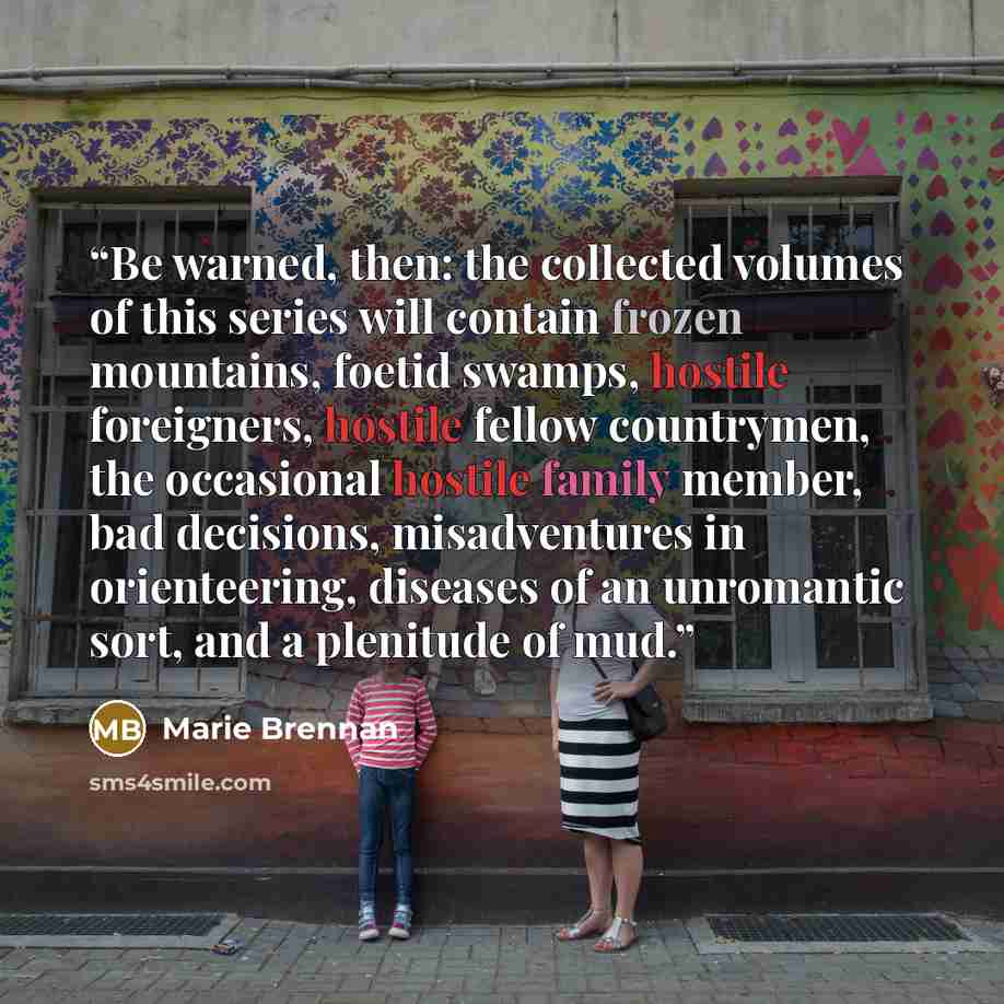 “Be warned, then: the collected volumes of this series will contain frozen mountains, foetid swamps, hostile foreigners, hostile fellow countrymen, the occasional hostile family member, bad decisions, misadventures in orienteering, diseases of an unromantic sort, and a plenitude of mud.” quote by Marie Brennan