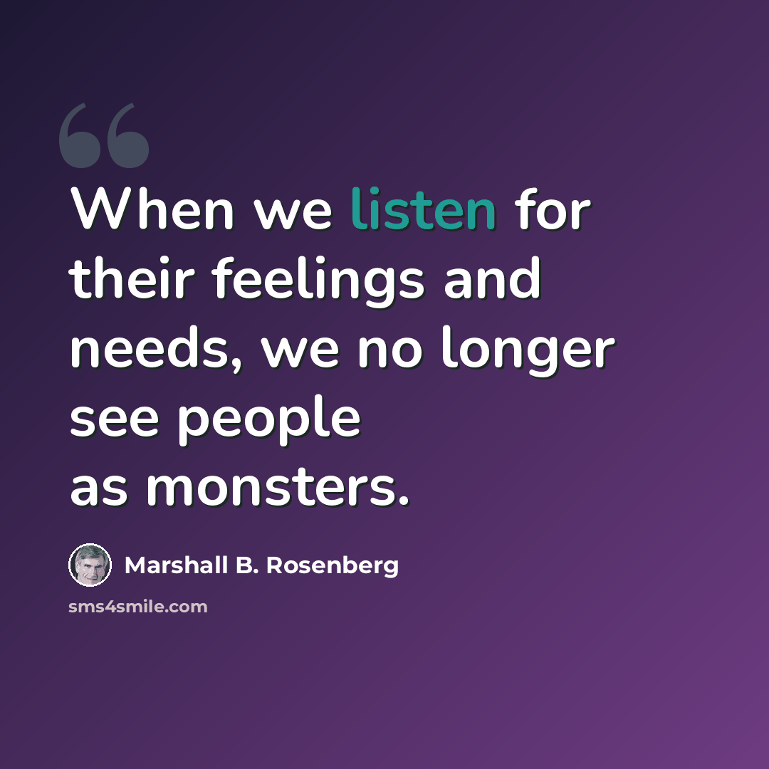 “When we listen for their feelings and needs, we no longer see people as monsters.” quote by Marshall B. Rosenberg
