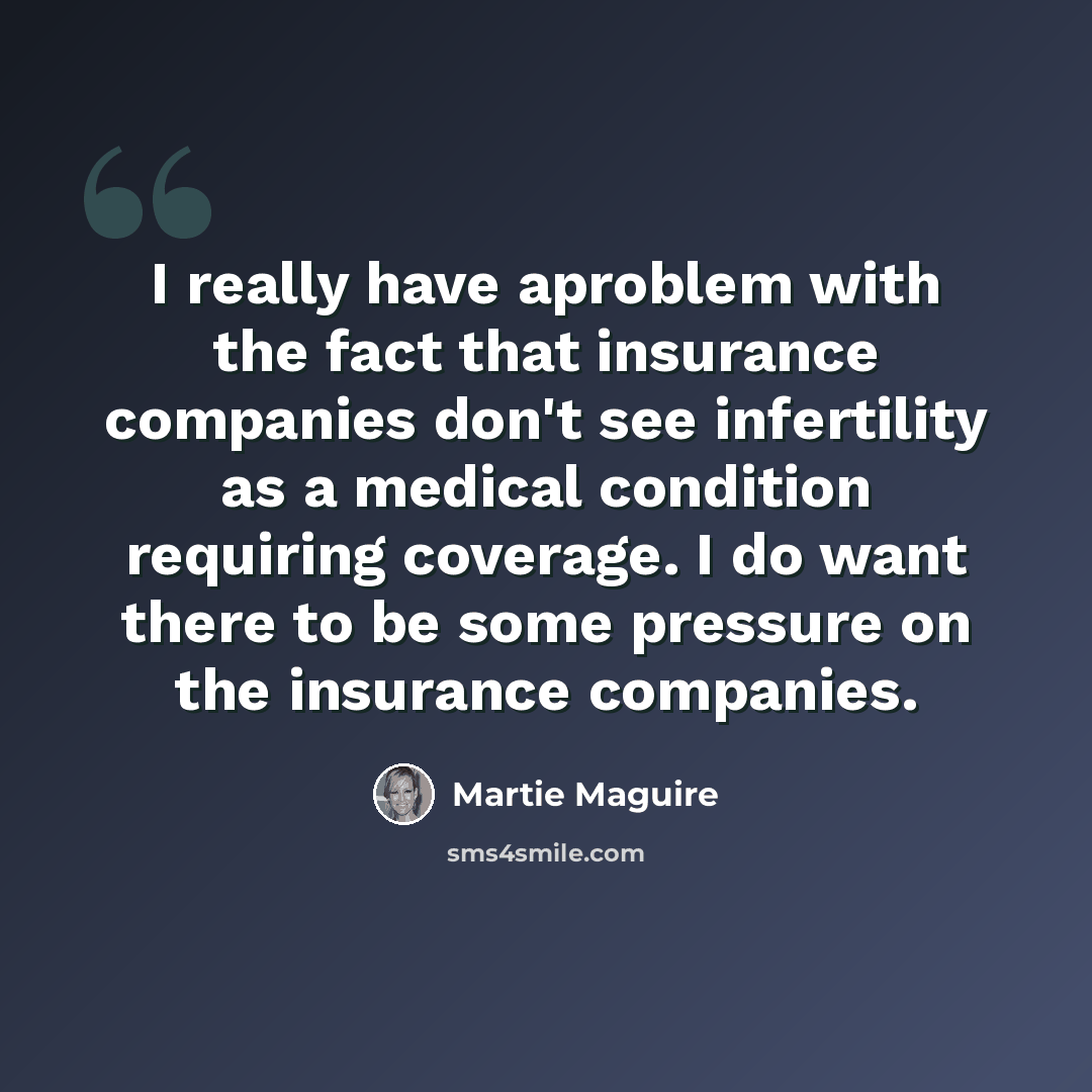 “I really have aproblem with the fact that insurance companies don't see infertility as a medical condition requiring coverage. I do want there to be some pressure on the insurance companies.” quote by Martie Maguire
