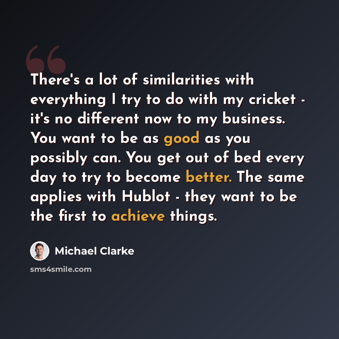 “There's a lot of similarities with everything I try to do with my cricket - it's no different now to my business. You want to be as good as you possibly can. You get out of bed every day to try to become better. The same applies with Hublot - they want to be the first to achieve things.” quote by Michael Clarke