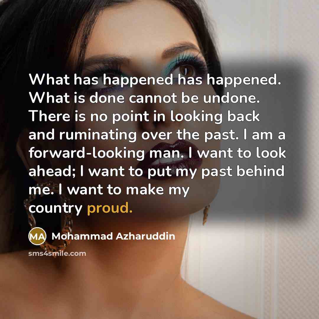 “What has happened has happened. What is done cannot be undone. There is no point in looking back and ruminating over the past. I am a forward-looking man. I want to look ahead; I want to put my past behind me. I want to make my country proud.” quote by Mohammad Azharuddin