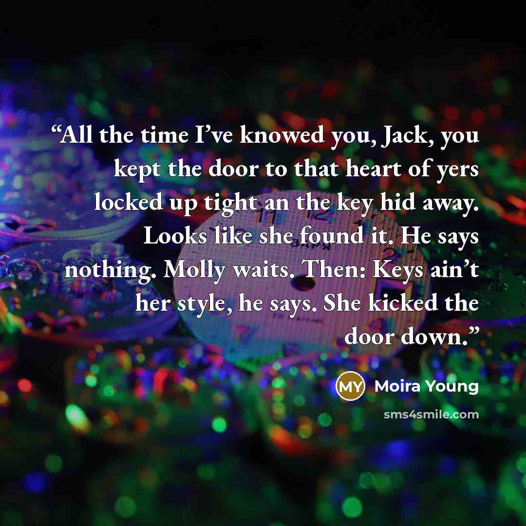 “All the time I’ve knowed you, Jack, you kept the door to that heart of yers locked up tight an the key hid away. Looks like she found it. He says nothing. Molly waits. Then: Keys ain’t her style, he says. She kicked the door down.” quote by Moira Young