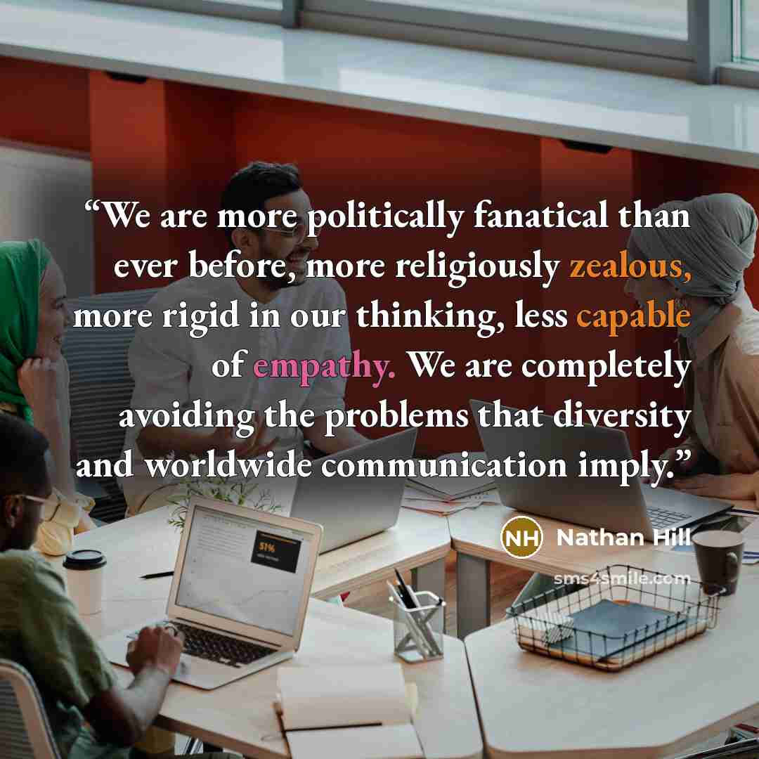“We are more politically fanatical than ever before, more religiously zealous, more rigid in our thinking, less capable of empathy. We are completely avoiding the problems that diversity and worldwide communication imply.” quote by Nathan Hill