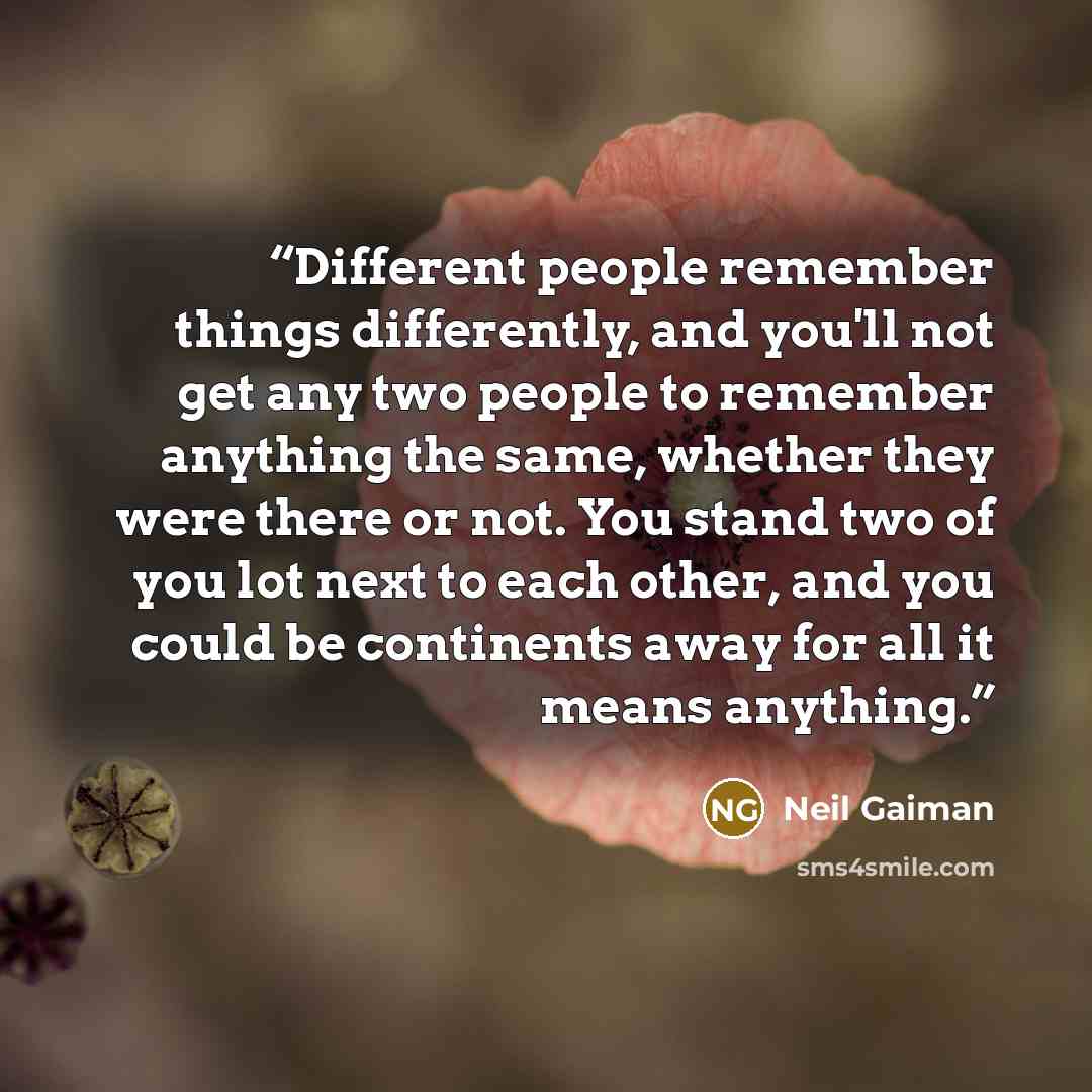 “Different people remember things differently, and you'll not get any two people to remember anything the same, whether they were there or not. You stand two of you lot next to each other, and you could be continents away for all it means anything.” quote by Neil Gaiman