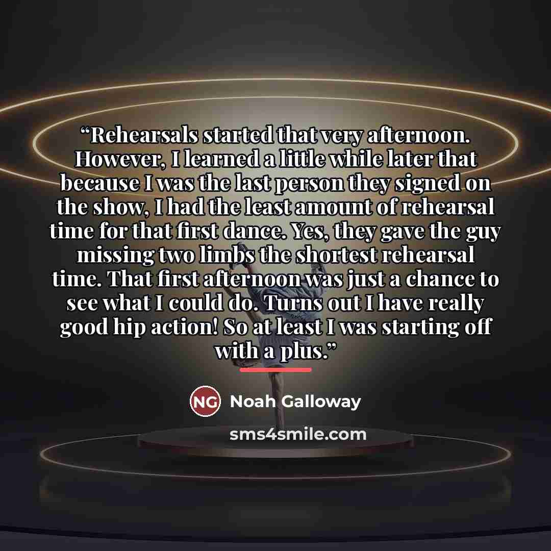 “Rehearsals started that very afternoon. However, I learned a little while later that because I was the last person they signed on the show, I had the least amount of rehearsal time for that first dance. Yes, they gave the guy missing two limbs the shortest rehearsal time. That first afternoon was…” quote by Noah Galloway