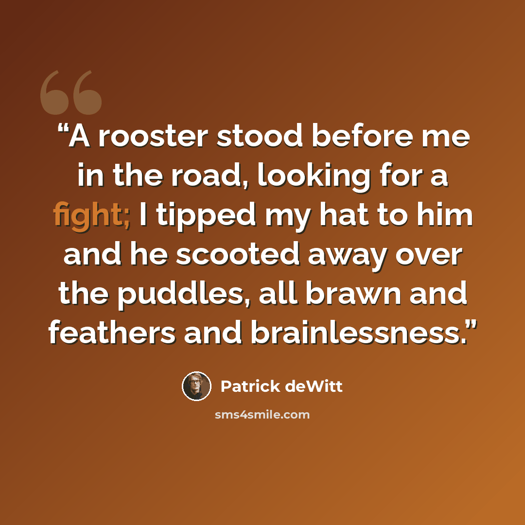 “A rooster stood before me in the road, looking for a fight; I tipped my hat to him and he scooted away over the puddles, all brawn and feathers and brainlessness.” quote by Patrick deWitt