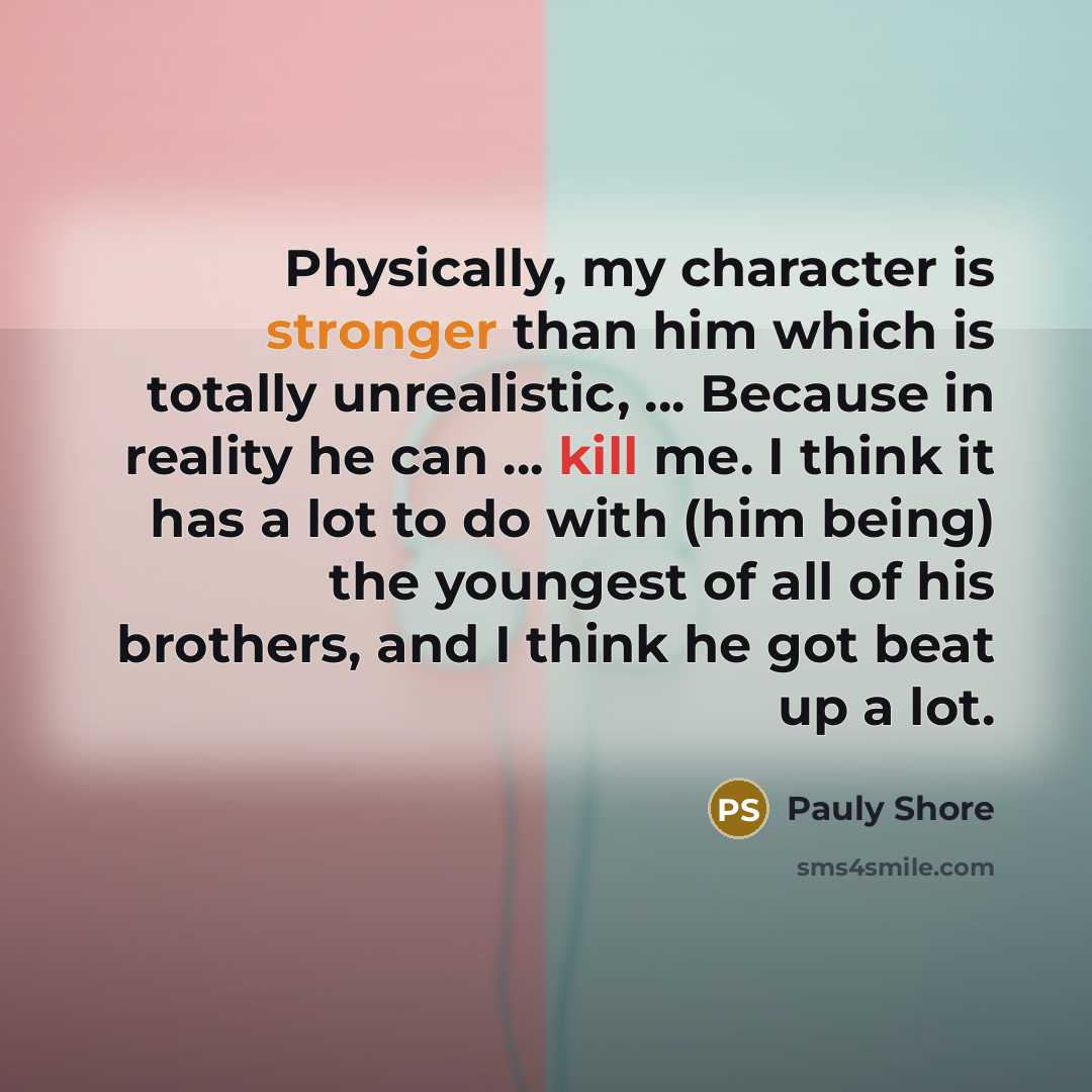 “Physically, my character is stronger than him which is totally unrealistic, ... Because in reality he can ... kill me. I think it has a lot to do with (him being) the youngest of all of his brothers, and I think he got beat up a lot.” quote by Pauly Shore