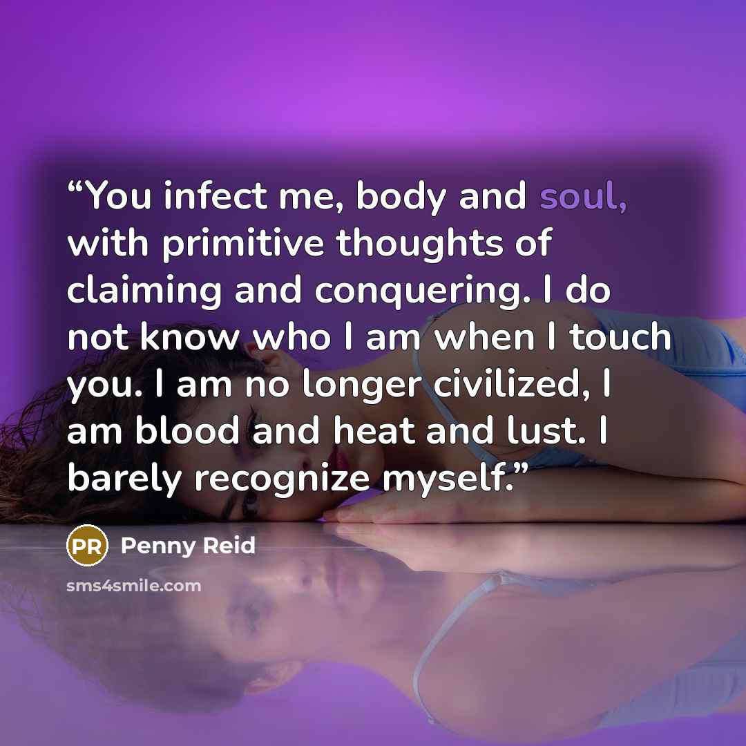 “You infect me, body and soul, with primitive thoughts of claiming and conquering. I do not know who I am when I touch you. I am no longer civilized, I am blood and heat and lust. I barely recognize myself.” quote by Penny Reid