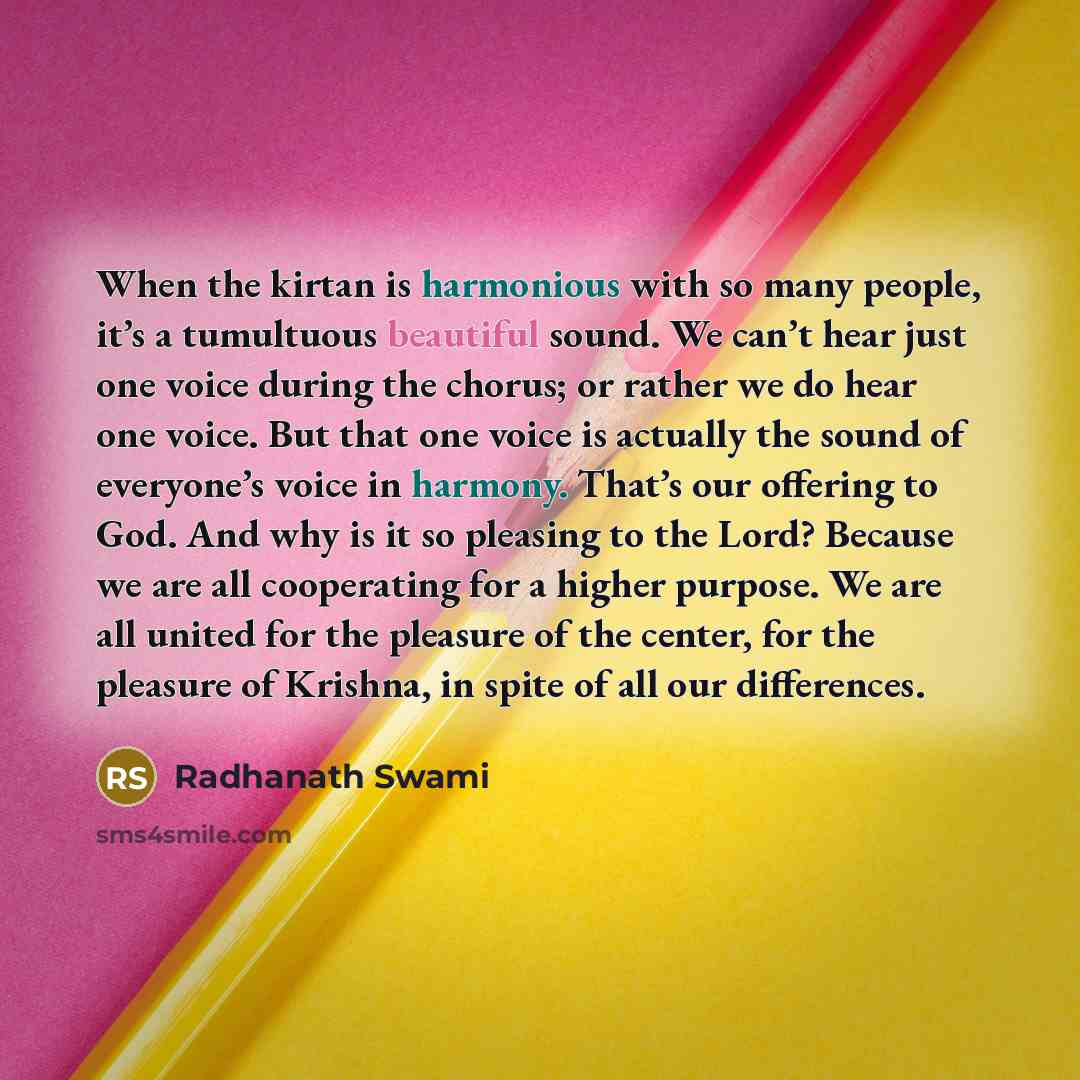 “When the kirtan is harmonious with so many people, it’s a tumultuous beautiful sound. We can’t hear just one voice during the chorus; or rather we do hear one voice. But that one voice is actually the sound of everyone’s voice in harmony. That’s our offering to God. And why is it so pleasing to…” quote by Radhanath Swami
