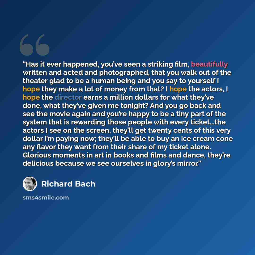 “Has it ever happened, you’ve seen a striking film, beautifully written and acted and photographed, that you walk out of the theater glad to be a human being and you say to yourself I hope they make a lot of money from that? I hope the actors, I hope the director earns a million dollars for what…” quote by Richard Bach
