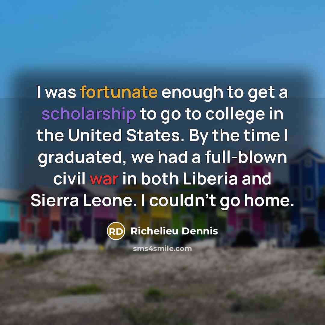 “I was fortunate enough to get a scholarship to go to college in the United States. By the time I graduated, we had a full-blown civil war in both Liberia and Sierra Leone. I couldn't go home.” quote by Richelieu Dennis