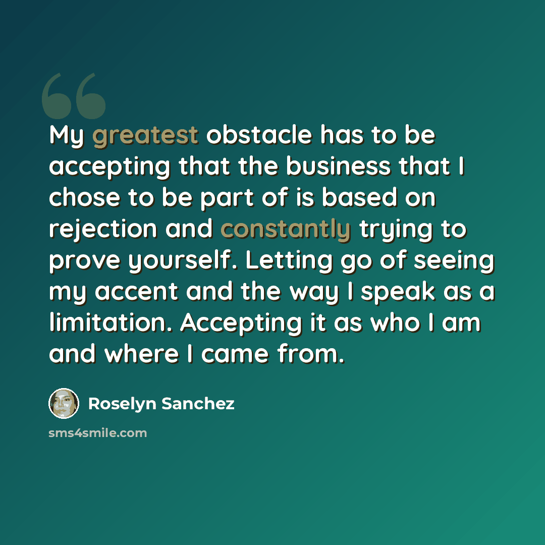 “My greatest obstacle has to be accepting that the business that I chose to be part of is based on rejection and constantly trying to prove yourself. Letting go of seeing my accent and the way I speak as a limitation. Accepting it as who I am and where I came from.” quote by Roselyn Sanchez