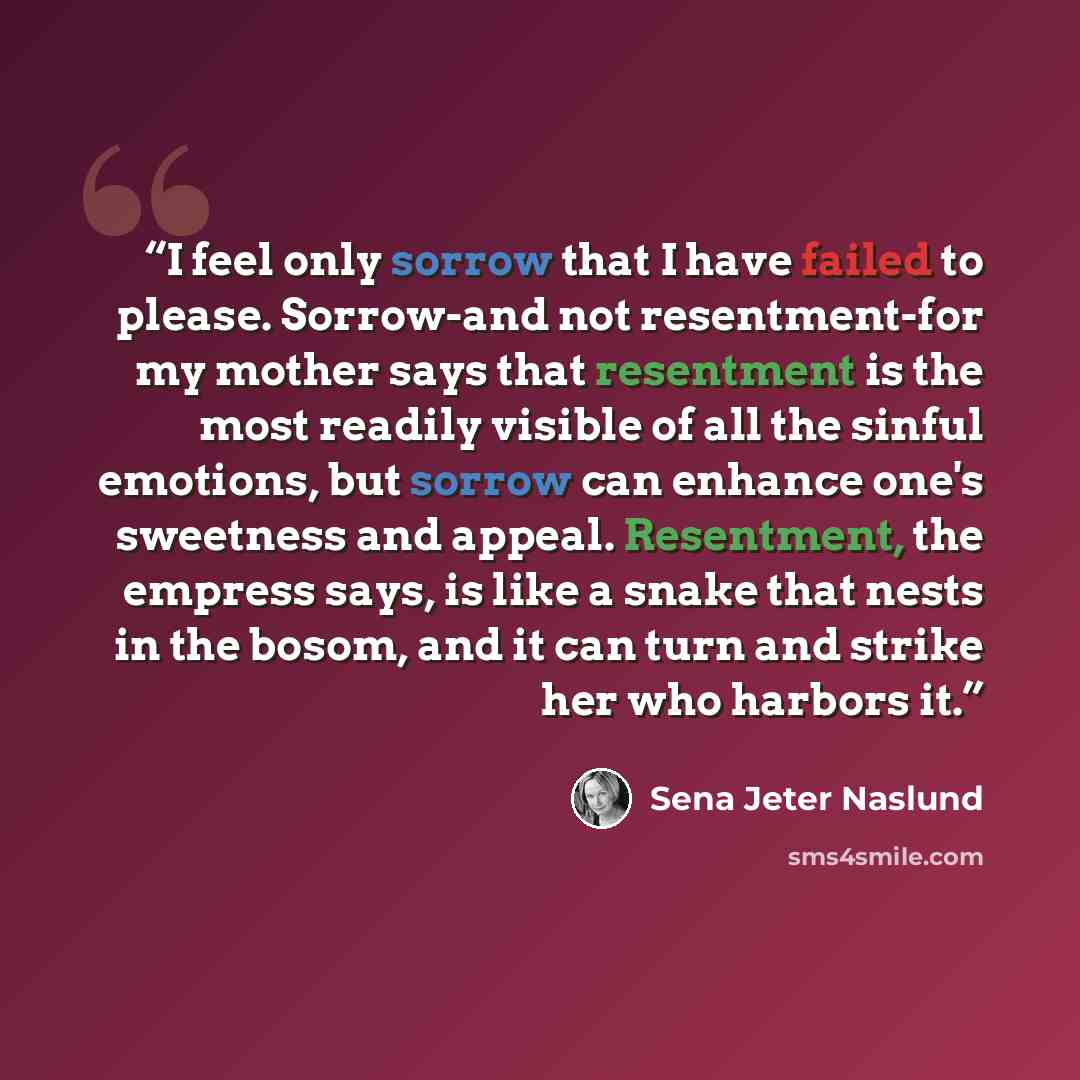 “I feel only sorrow that I have failed to please. Sorrow-and not resentment-for my mother says that resentment is the most readily visible of all the sinful emotions, but sorrow can enhance one's sweetness and appeal. Resentment, the empress says, is like a snake that nests in the bosom, and it can…” quote by Sena Jeter Naslund