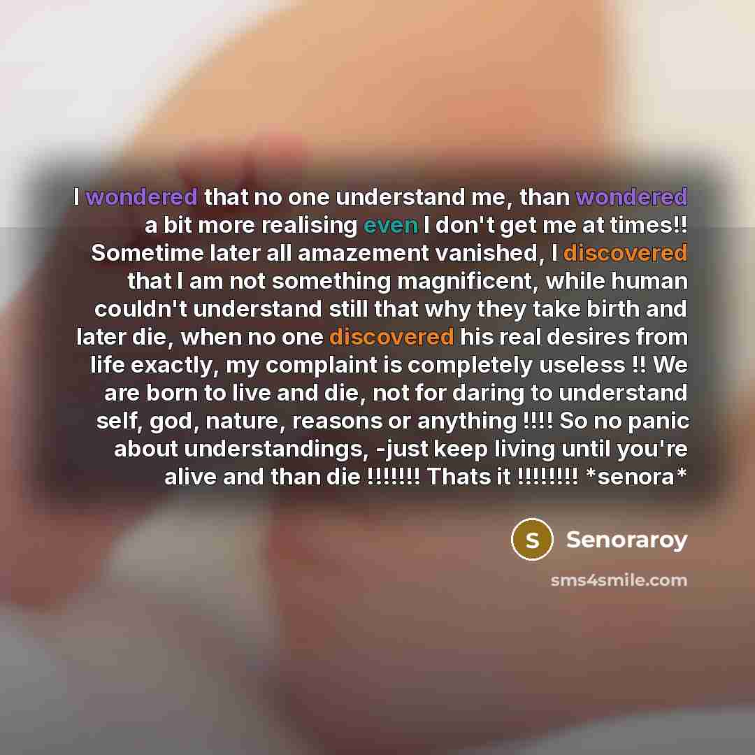 “I wondered that no one understand me, than wondered a bit more realising even I don't get me at times!! Sometime later all amazement vanished, I discovered that I am not something magnificent, while human couldn't understand still that why they take birth and later die, when no one discovered his…” quote by Senoraroy