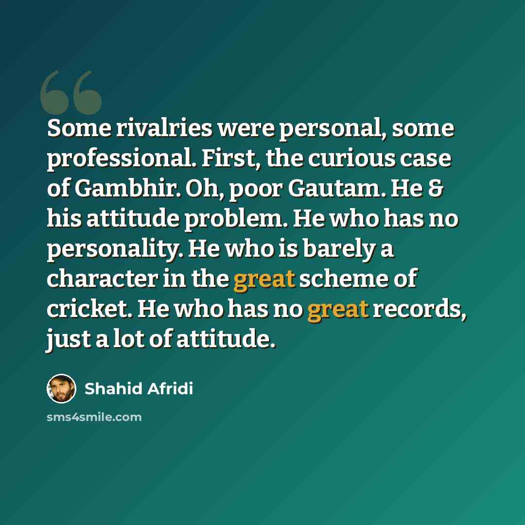“Some rivalries were personal, some professional. First, the curious case of Gambhir. Oh, poor Gautam. He & his attitude problem. He who has no personality. He who is barely a character in the great scheme of cricket. He who has no great records, just a lot of attitude.” quote by Shahid Afridi