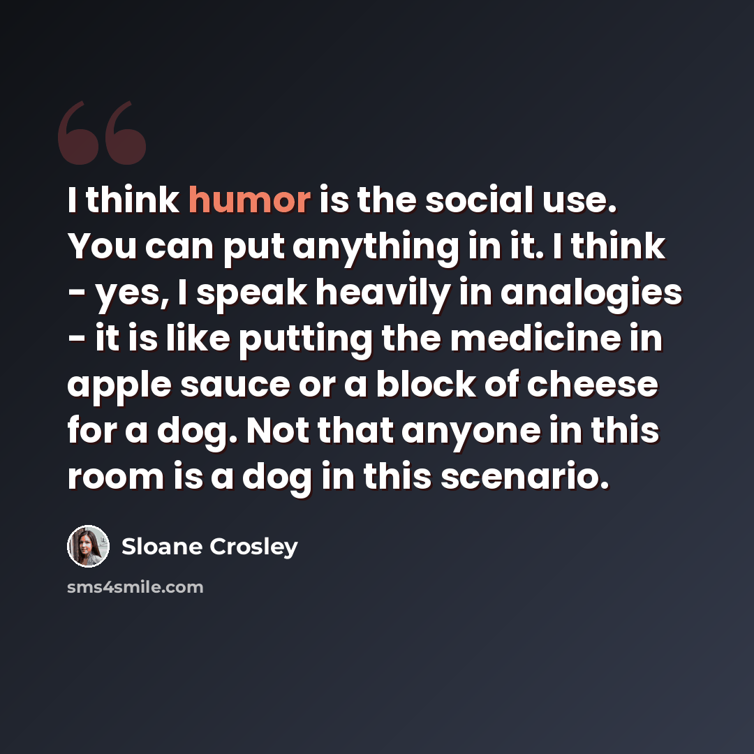 “I think humor is the social use. You can put anything in it. I think - yes, I speak heavily in analogies - it is like putting the medicine in apple sauce or a block of cheese for a dog. Not that anyone in this room is a dog in this scenario.” quote by Sloane Crosley