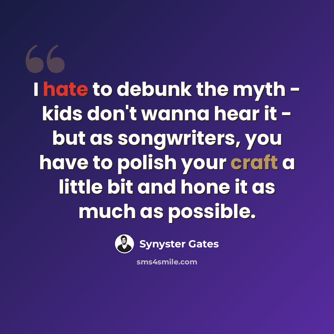 “I hate to debunk the myth - kids don't wanna hear it - but as songwriters, you have to polish your craft a little bit and hone it as much as possible.” quote by Synyster Gates