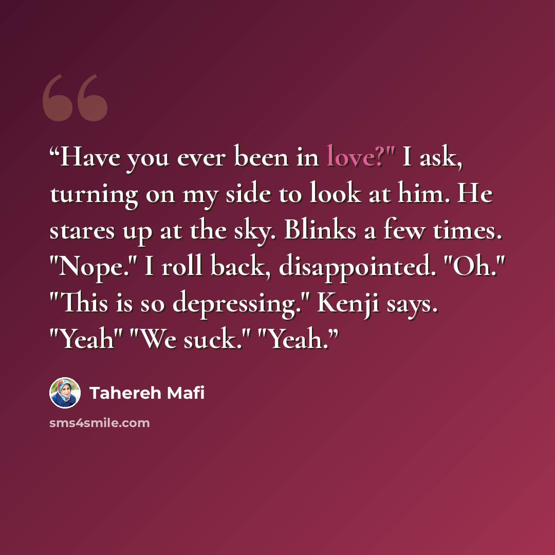 “Have you ever been in love?" I ask, turning on my side to look at him. He stares up at the sky. Blinks a few times. "Nope." I roll back, disappointed. "Oh." "This is so depressing." Kenji says. "Yeah" "We suck." "Yeah.” quote by Tahereh Mafi