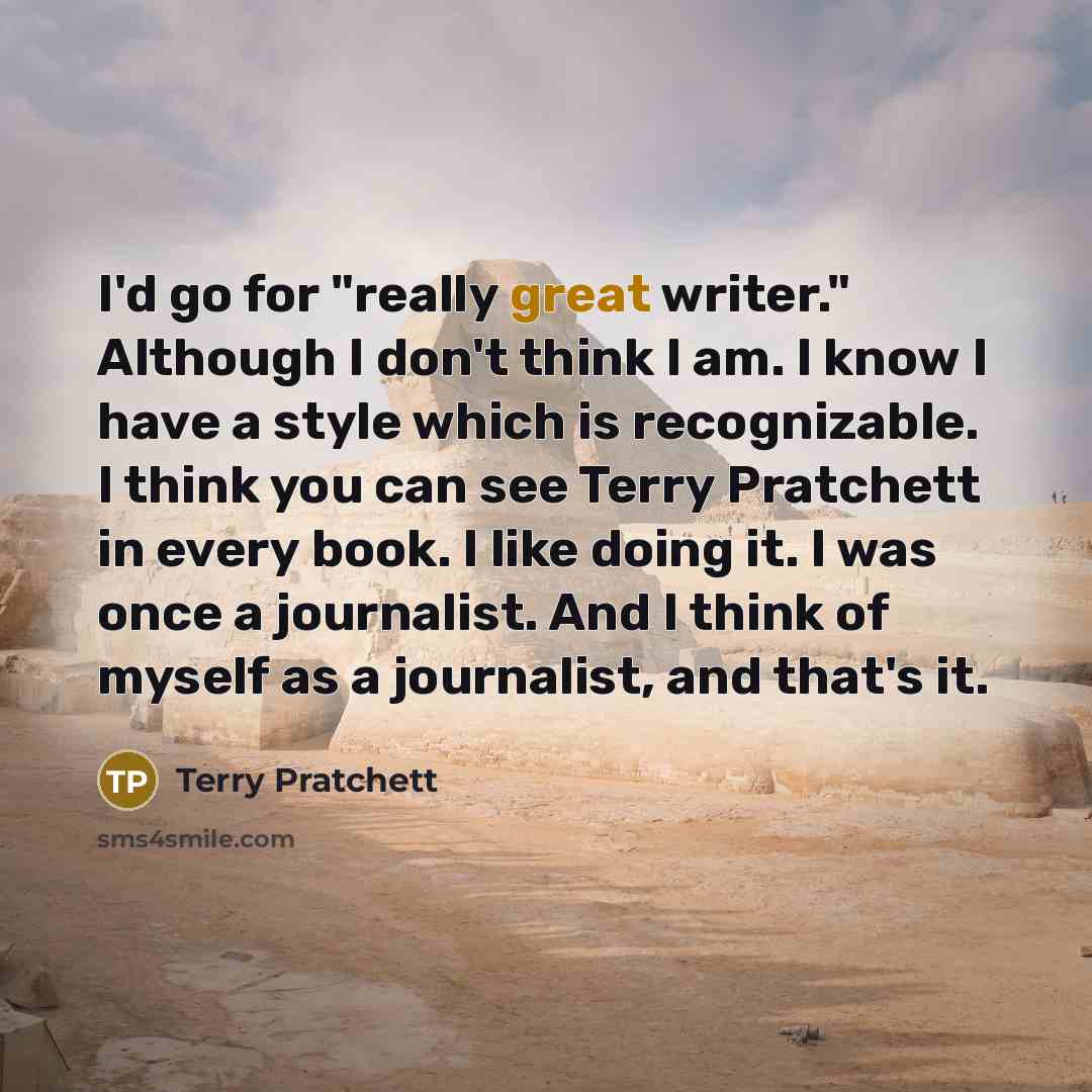 “I'd go for "really great writer." Although I don't think I am. I know I have a style which is recognizable. I think you can see Terry Pratchett in every book. I like doing it. I was once a journalist. And I think of myself as a journalist, and that's it.” quote by Terry Pratchett