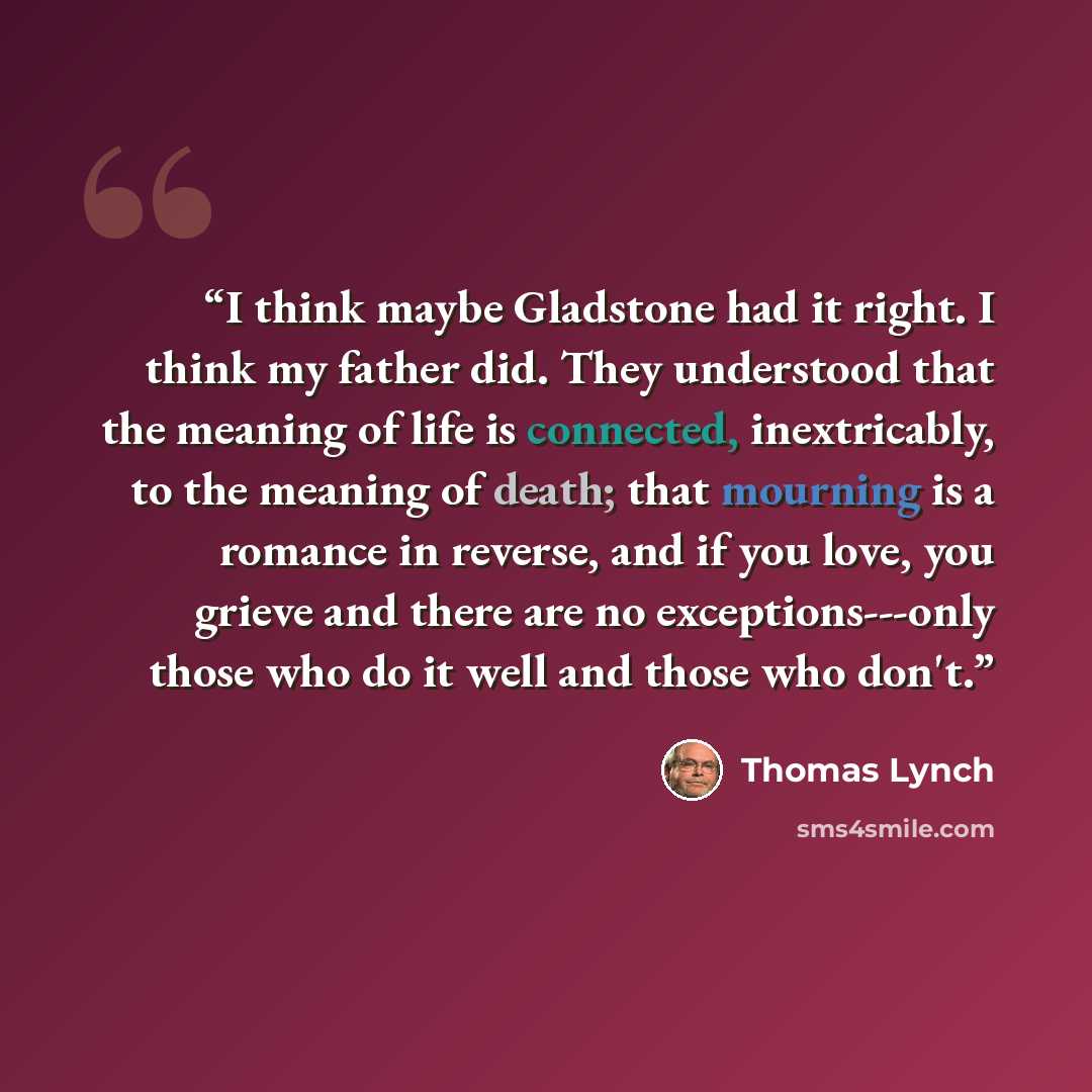 “I think maybe Gladstone had it right. I think my father did. They understood that the meaning of life is connected, inextricably, to the meaning of death; that mourning is a romance in reverse, and if you love, you grieve and there are no exceptions---only those who do it well and those who don't.” quote by Thomas Lynch