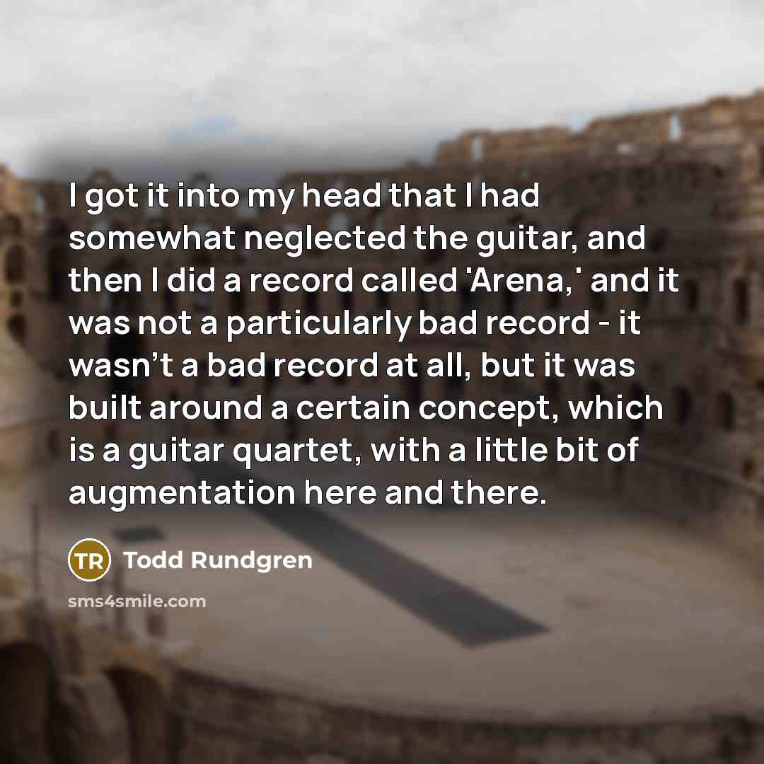 “I got it into my head that I had somewhat neglected the guitar, and then I did a record called 'Arena,' and it was not a particularly bad record - it wasn't a bad record at all, but it was built around a certain concept, which is a guitar quartet, with a little bit of augmentation here and there.” quote by Todd Rundgren