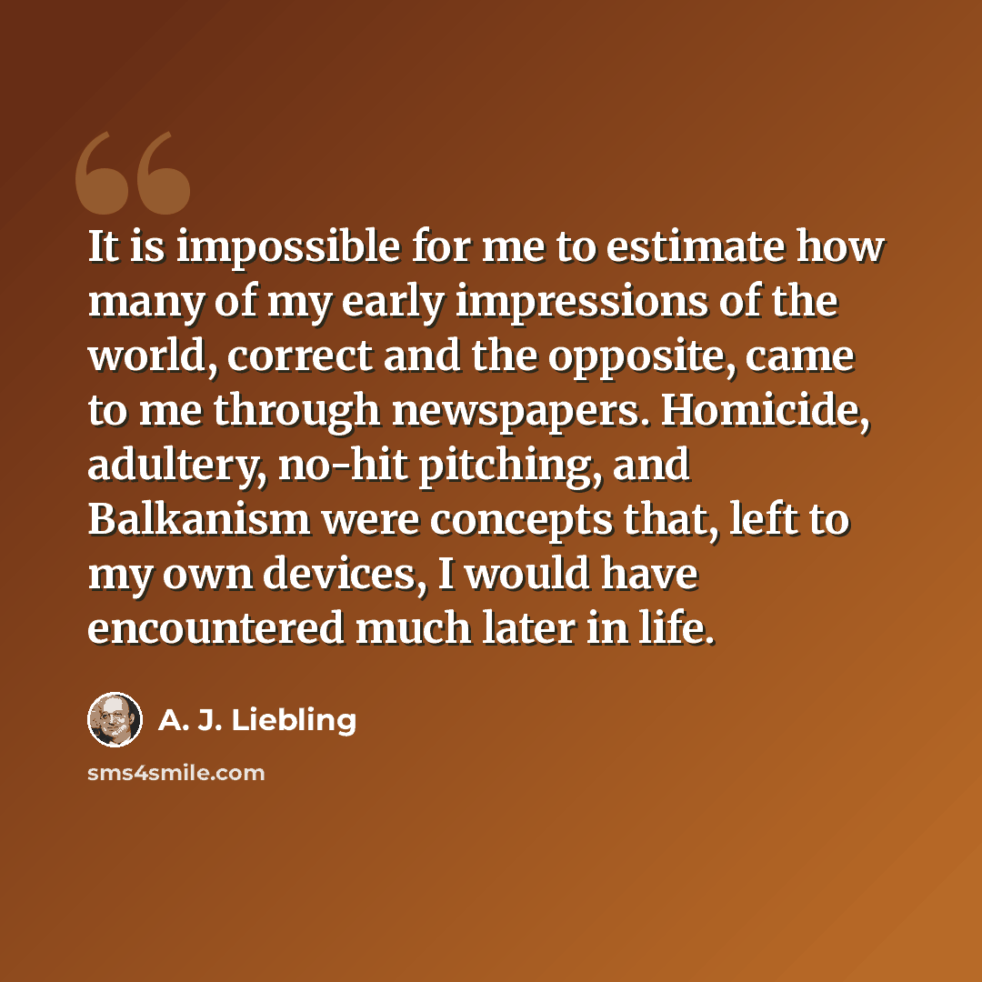 “It is impossible for me to estimate how many of my early impressions of the world, correct and the opposite, came to me through newspapers. Homicide, adultery, no-hit pitching, and Balkanism were concepts that, left to my own devices, I would have encountered much later in life.” quote by A. J. Liebling