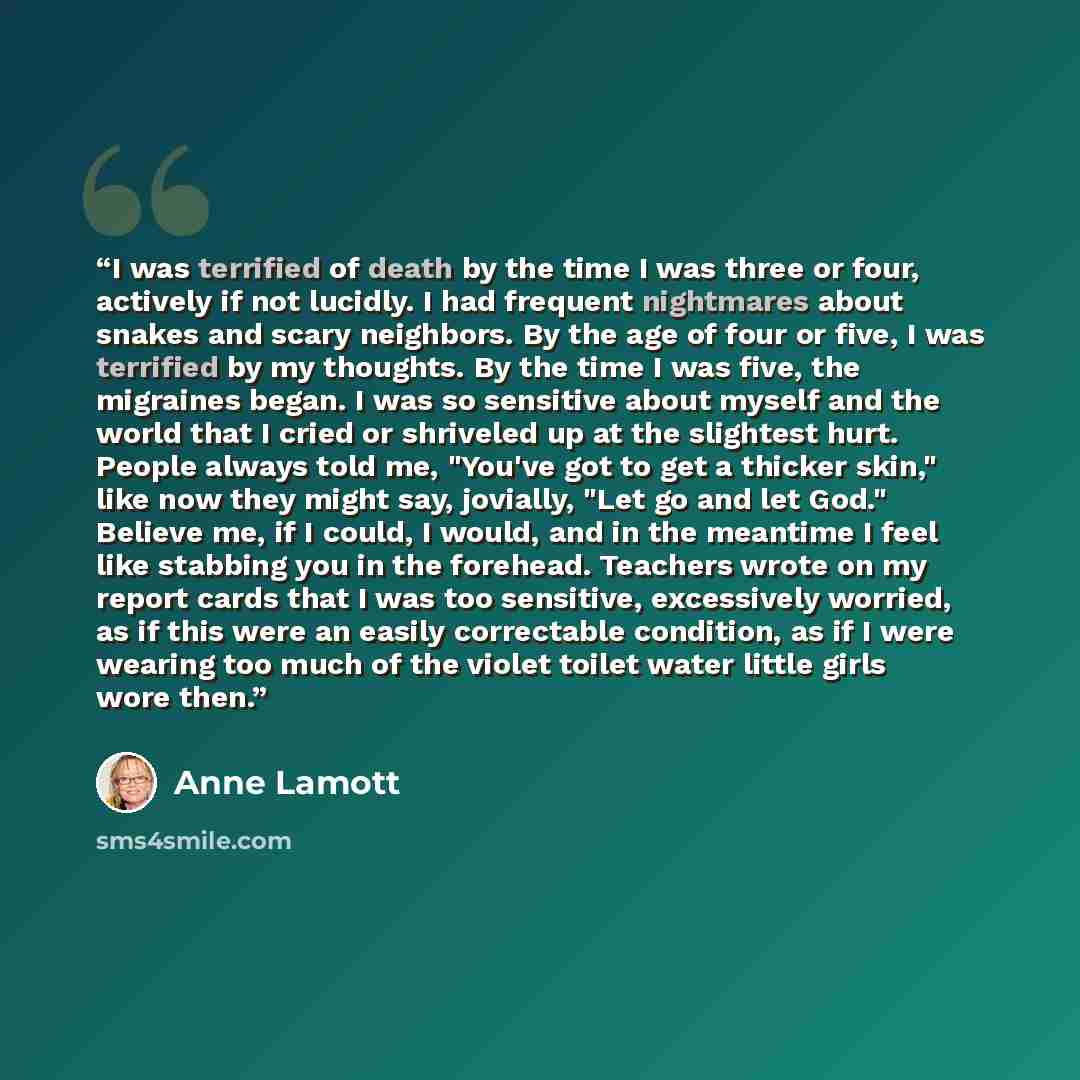 “I was terrified of death by the time I was three or four, actively if not lucidly. I had frequent nightmares about snakes and scary neighbors. By the age of four or five, I was terrified by my thoughts. By the time I was five, the migraines began. I was so sensitive about myself and the world that…” quote by Anne Lamott