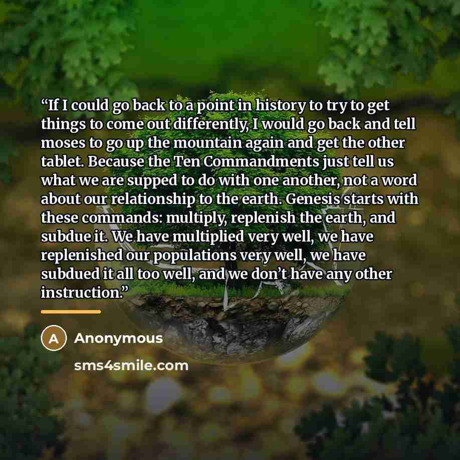 “If I could go back to a point in history to try to get things to come out differently, I would go back and tell moses to go up the mountain again and get the other tablet. Because the Ten Commandments just tell us what we are supped to do with one another, not a word about our relationship to the…” quote by Anonymous