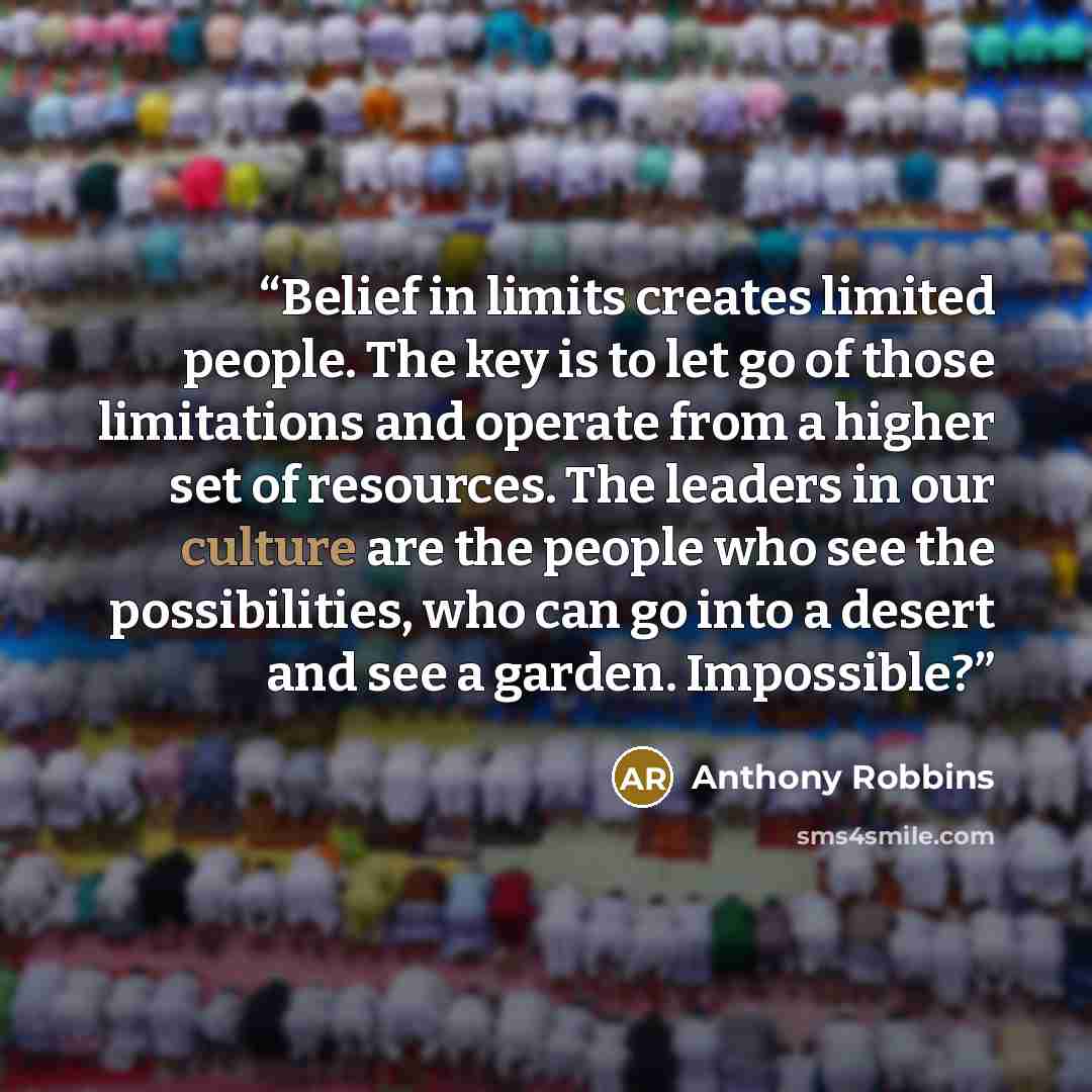 “Belief in limits creates limited people. The key is to let go of those limitations and operate from a higher set of resources. The leaders in our culture are the people who see the possibilities, who can go into a desert and see a garden. Impossible?” quote by Anthony Robbins