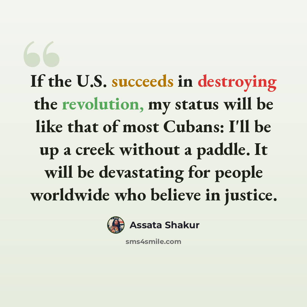 “If the U.S. succeeds in destroying the revolution, my status will be like that of most Cubans: I'll be up a creek without a paddle. It will be devastating for people worldwide who believe in justice.” quote by Assata Shakur