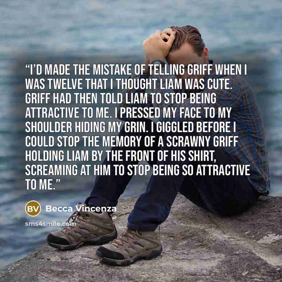 “I’d made the mistake of telling Griff when I was twelve that I thought Liam was cute. Griff had then told Liam to stop being attractive to me. I pressed my face to my shoulder hiding my grin. I giggled before I could stop the memory of a scrawny Griff holding Liam by the front of his shirt…” quote by Becca Vincenza