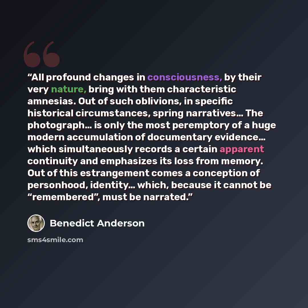 “All profound changes in consciousness, by their very nature, bring with them characteristic amnesias. Out of such oblivions, in specific historical circumstances, spring narratives… The photograph… is only the most peremptory of a huge modern accumulation of documentary evidence… which…” quote by Benedict Anderson