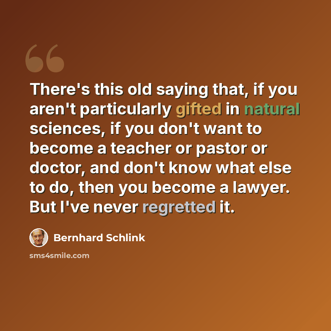 “There's this old saying that, if you aren't particularly gifted in natural sciences, if you don't want to become a teacher or pastor or doctor, and don't know what else to do, then you become a lawyer. But I've never regretted it.” quote by Bernhard Schlink