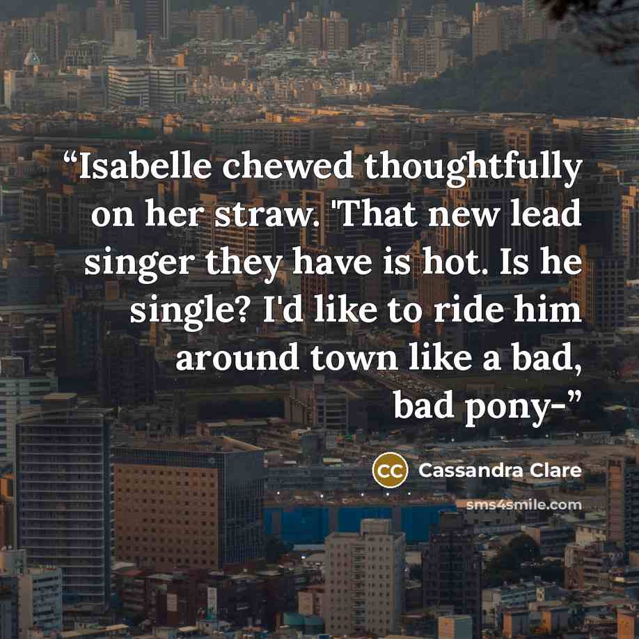 “Isabelle chewed thoughtfully on her straw. 'That new lead singer they have is hot. Is he single? I'd like to ride him around town like a bad, bad pony-” quote by Cassandra Clare