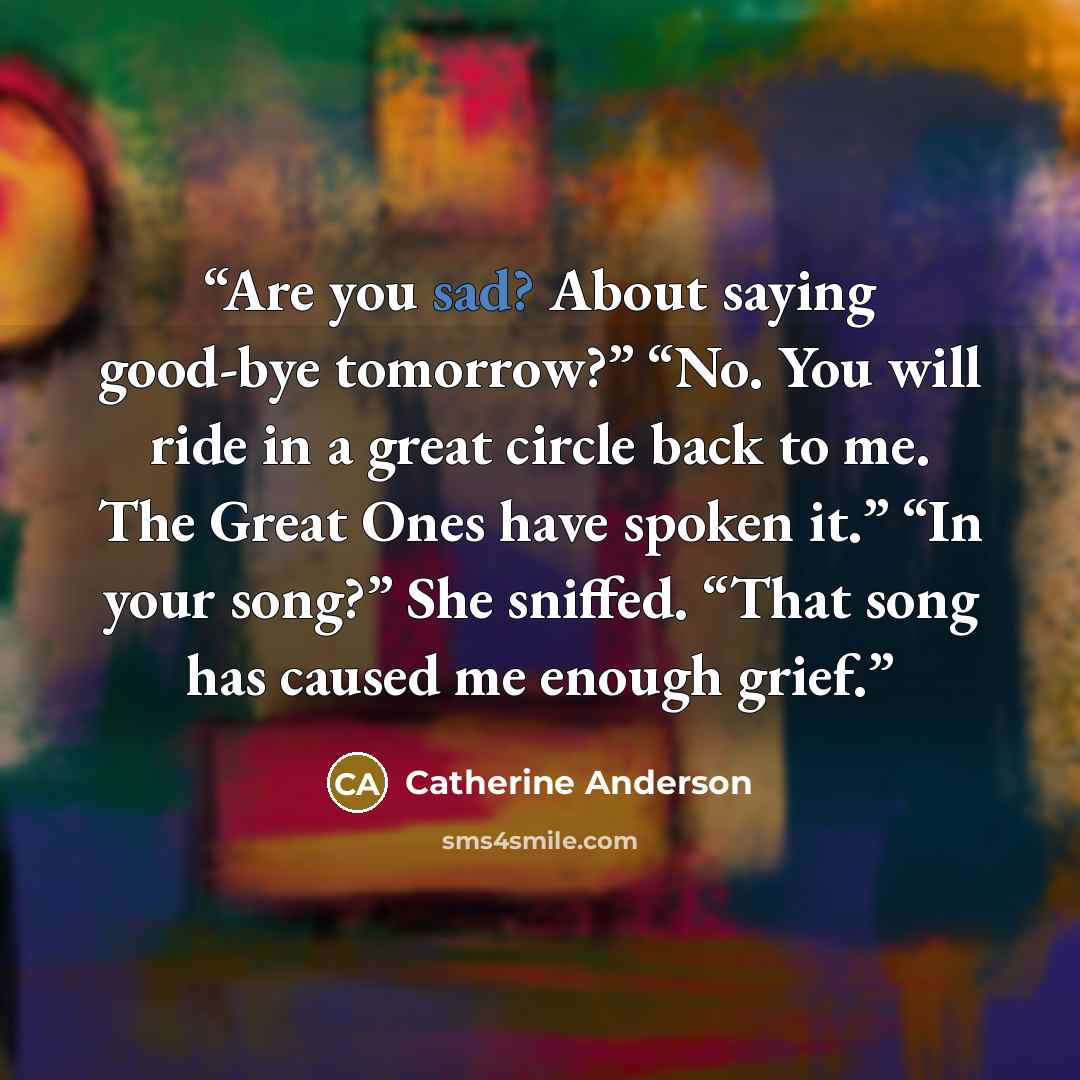 “Are you sad? About saying good-bye tomorrow?” “No. You will ride in a great circle back to me. The Great Ones have spoken it.” “In your song?” She sniffed. “That song has caused me enough grief.” quote by Catherine Anderson