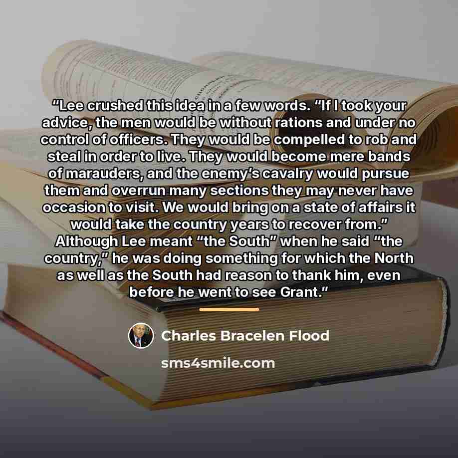 “Lee crushed this idea in a few words. “If I took your advice, the men would be without rations and under no control of officers. They would be compelled to rob and steal in order to live. They would become mere bands of marauders, and the enemy’s cavalry would pursue them and overrun many sections…” quote by Charles Bracelen Flood