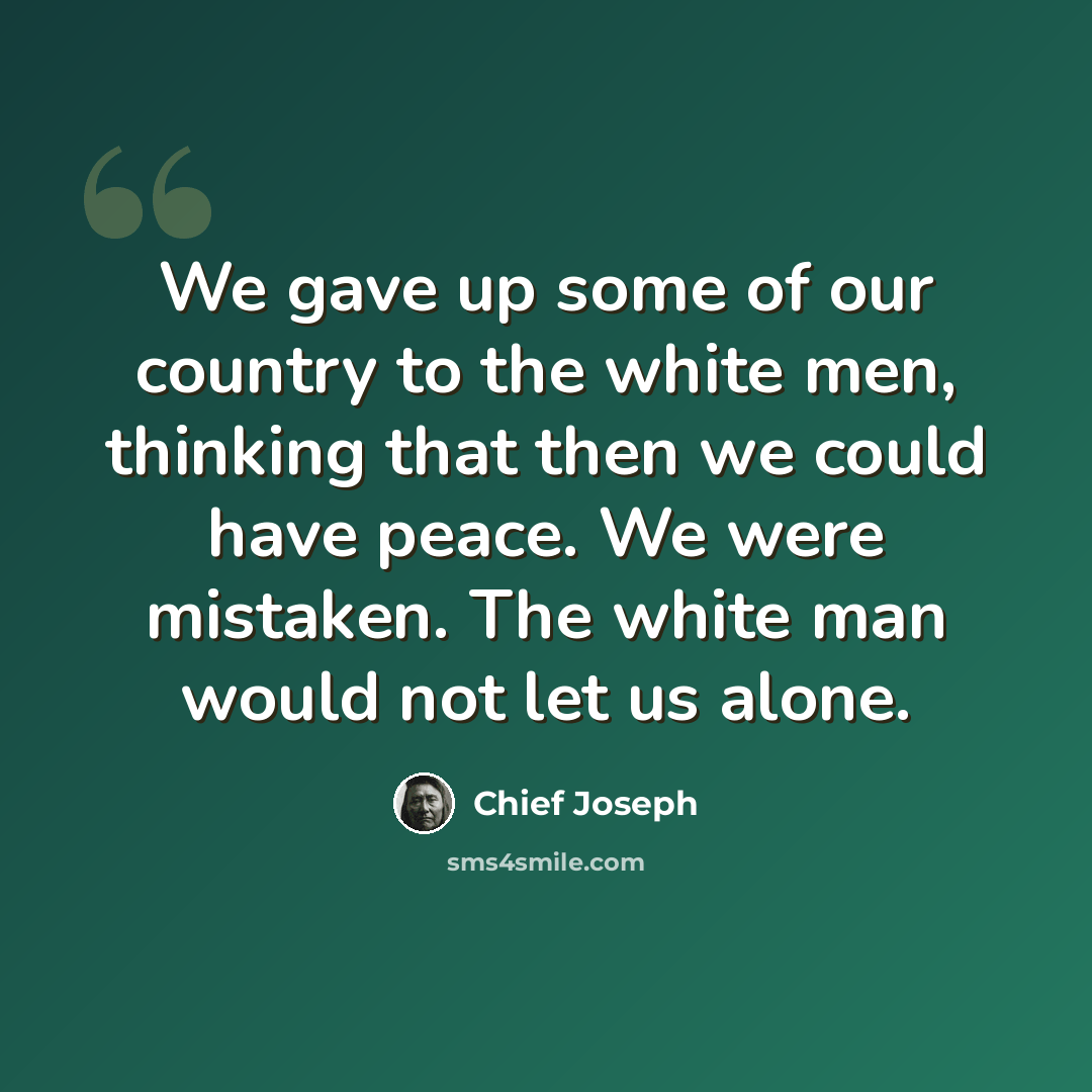 “We gave up some of our country to the white men, thinking that then we could have peace. We were mistaken. The white man would not let us alone.” quote by Chief Joseph