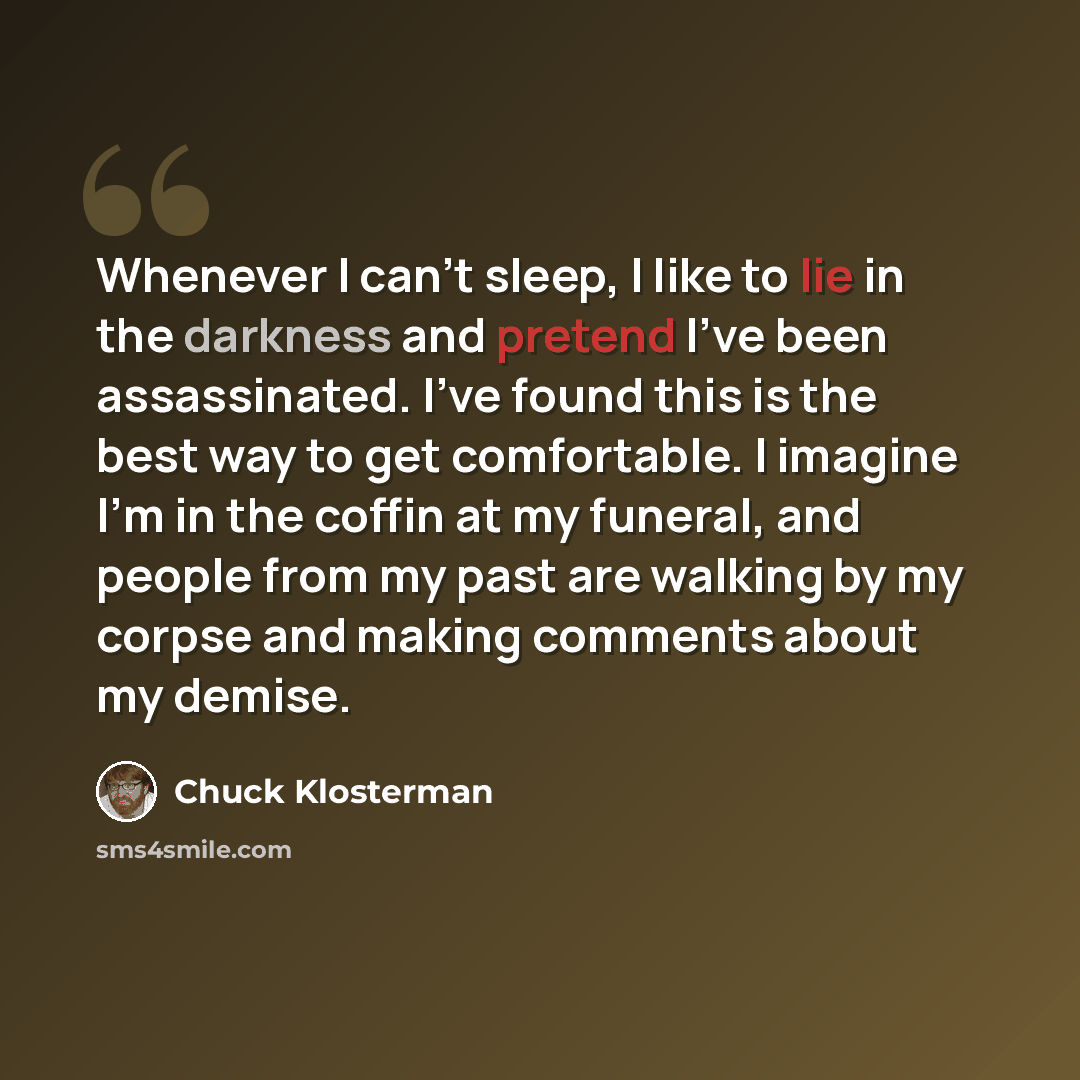 “Whenever I can’t sleep, I like to lie in the darkness and pretend I’ve been assassinated. I’ve found this is the best way to get comfortable. I imagine I’m in the coffin at my funeral, and people from my past are walking by my corpse and making comments about my demise.” quote by Chuck Klosterman
