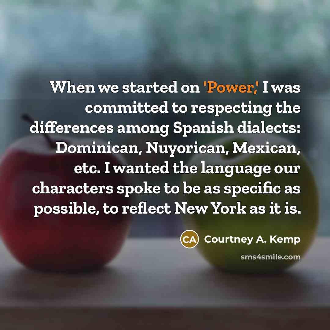“When we started on 'Power,' I was committed to respecting the differences among Spanish dialects: Dominican, Nuyorican, Mexican, etc. I wanted the language our characters spoke to be as specific as possible, to reflect New York as it is.” quote by Courtney A. Kemp