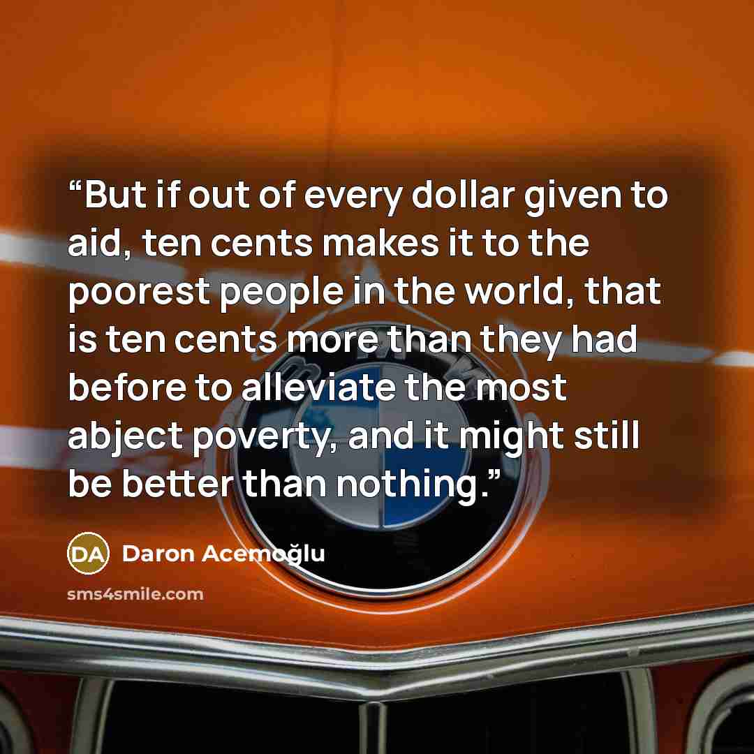 “But if out of every dollar given to aid, ten cents makes it to the poorest people in the world, that is ten cents more than they had before to alleviate the most abject poverty, and it might still be better than nothing.” quote by Daron Acemoğlu